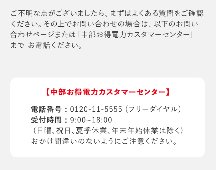 ご不明な点がございましたら、まずはよくある質問をご確認ください。その上でお問い合わせの場合は、以下のお問い合わせページまたは「中部お得電力カスタマーセンター」までお電話ください。 「中部お得電力カスタマーセンター」 電話番号：0120－11－5555(フリーダイヤル) 受付時間：9：00‐18：00(日曜、祝日、夏季休業、年末年始休業は除く) おかけ間違いのないようにご注意ください。
