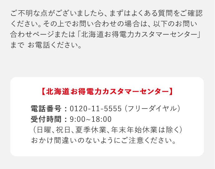 ご不明な点がございましたら、まずはよくある質問をご確認ください。その上でお問い合わせの場合は、以下のお問い合わせページまたは「北海道お得電力カスタマーセンター」までお電話ください。 「北海道お得電力カスタマーセンター」 電話番号：0120－11－5555(フリーダイヤル) 受付時間：9：00‐18：00(日曜、祝日、夏季休業、年末年始休業は除く) おかけ間違いのないようにご注意ください。