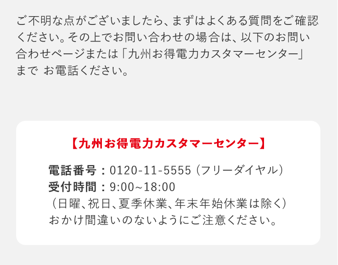 ご不明な点がございましたら、まずはよくある質問をご確認ください。その上でお問い合わせの場合は、以下のお問い合わせページまたは「九州お得電力カスタマーセンター」までお電話ください。 「九州お得電力カスタマーセンター」 電話番号：0120－11－5555(フリーダイヤル) 受付時間：9：00‐18：00(日曜、祝日、夏季休業、年末年始休業は除く) おかけ間違いのないようにご注意ください。