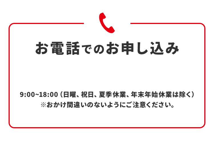  お電話でのお申し込み  9：00‐18：00(日曜、祝日、夏季休業、年末年始休業は除く) ※おかけ間違いのないようにご注意ください。