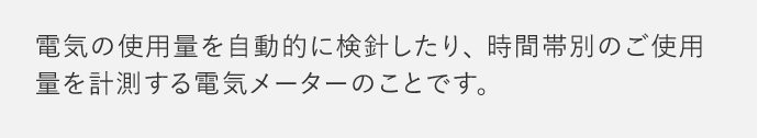 電気の使用量を自動的に検針したり、時間帯別のご使用量を計測する電気メーターのことです。