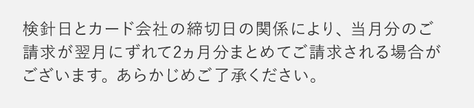 検針日とカード会社の締切日の関係により、当月分のご請求が翌月にずれて2ヵ月分まとめてご請求される場合がございます。あらかじめご了承ください。