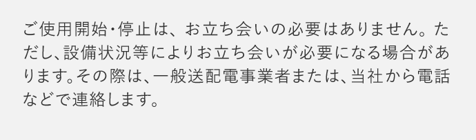 ご使用開始・停止は、お立ち会いの必要はありません。ただし、設備状況等によりお立ち会いが必要になる場合があります。その際は、一般送配電事業者または、当社から電話などで連絡します。