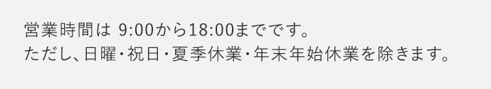 営業時間は9：00から18：00までです。 ただし、日曜・祝日・夏季休業・年末年始休業を除きます。