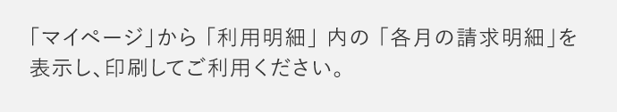 「マイページ」から「利用明細」内の「各月の請求明細」を 表示し、印刷してご利用ください。
