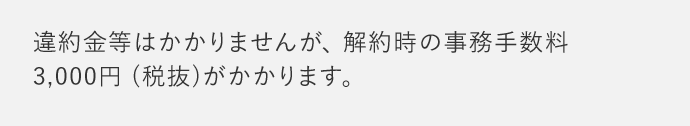 違約金等はかかりませんが、解約時の事務手数料 3,000円(税抜)がかかります。