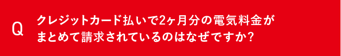 Q クレジットカード払いで2ヶ月分の電気料金がまとめて請求されているのはなぜですか？