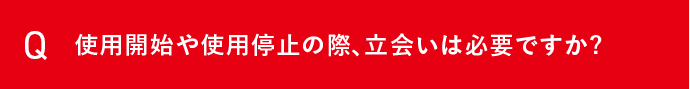 Q 使用開始や使用停止の際、立会いは必要ですか？