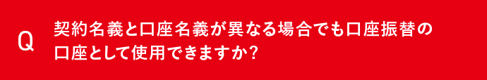 Q 契約名義と口座名義が異なる場合でも口座振替の口座として使用できますか？