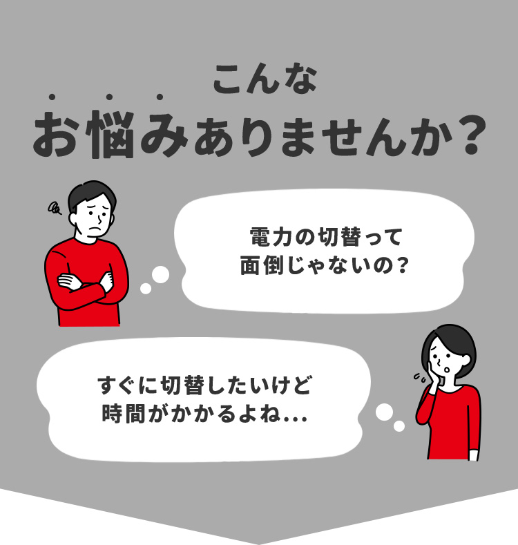 こんなお悩みありませんか？ 電力の切替って面倒じゃないの？ すぐに切替したいけど時間がかかるよね…