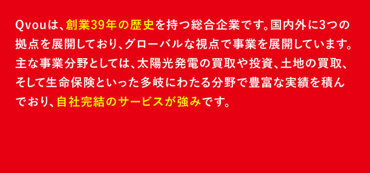 Qvouは、創業39年の歴史を持つ総合企業です。国内外に3つの拠点を展開しており、グローバルな視点で事業を展開しています。主な事業分野としては、太陽光発電の買取や投資、土地の買取、そして生命保険といった多岐にわたる分野で豊富な実績を積んでおり、自社完結のサービスが強みです。