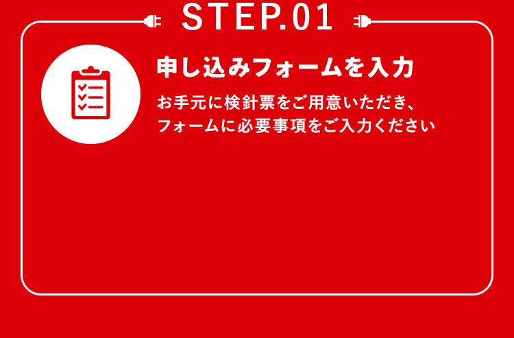 STEP.01 申し込みフォームを入力 お手元に検針票をご用意いただき、フォームに必要事項をご入力ください