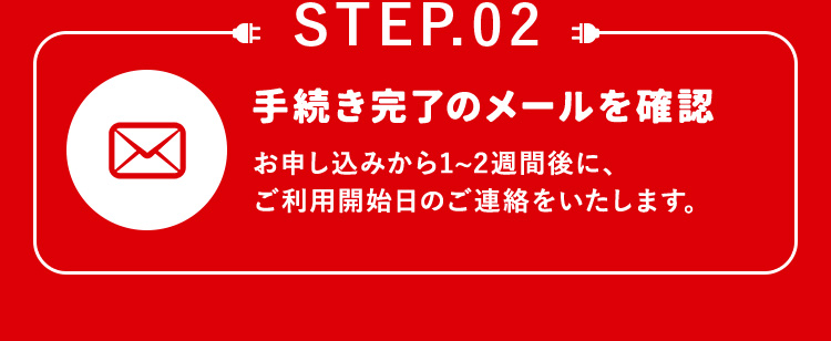 STEP.02 手続き完了のメールを確認 お申し込みから1から2週間後に、ご利用開始日のご連絡をいたします。