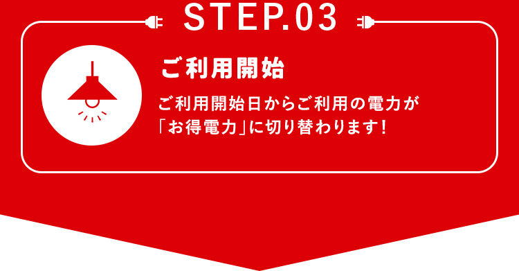 STEP.03 ご利用開始 ご利用開始日からご利用の電力が「お得電力」に切り替わります！