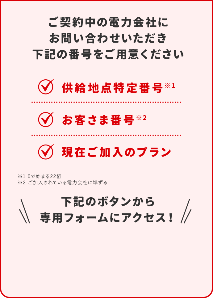 ご契約中の電力会社にお問い合わせいただき下記の番号をご用意ください 供給地点特定番号※1 お客さま番号※2 現在ご加入のプラン ※1 0で始まる22桁 ※2 ご加入されている電力会社に準ずる 下記のボタンから専用フォームにアクセス！