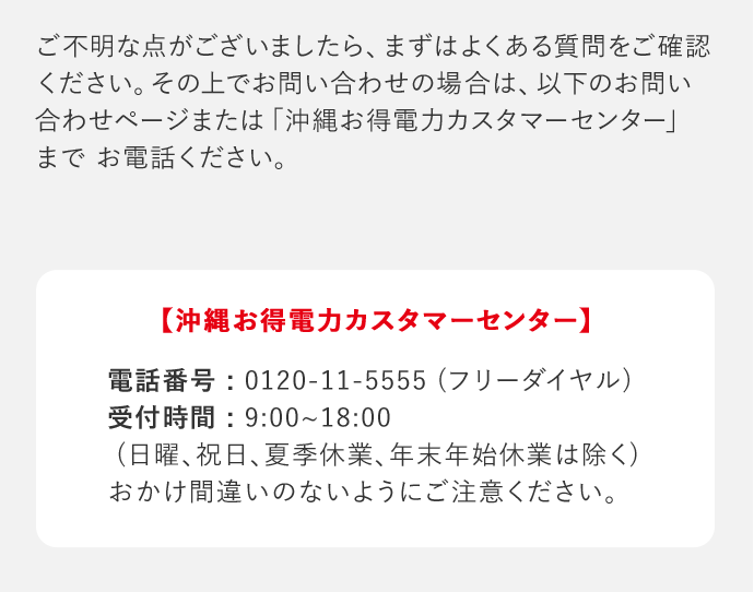 ご不明な点がございましたら、まずはよくある質問をご確認ください。その上でお問い合わせの場合は、以下のお問い合わせページまたは「沖縄お得電力カスタマーセンター」までお電話ください。 「沖縄お得電力カスタマーセンター」 電話番号：0120－11－5555(フリーダイヤル) 受付時間：9：00‐18：00(日曜、祝日、夏季休業、年末年始休業は除く) おかけ間違いのないようにご注意ください。