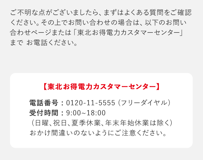 ご不明な点がございましたら、まずはよくある質問をご確認ください。その上でお問い合わせの場合は、以下のお問い合わせページまたは「東北お得電力カスタマーセンター」までお電話ください。 「東北お得電力カスタマーセンター」 電話番号：0120－11－5555(フリーダイヤル) 受付時間：9：00‐18：00(日曜、祝日、夏季休業、年末年始休業は除く) おかけ間違いのないようにご注意ください。
