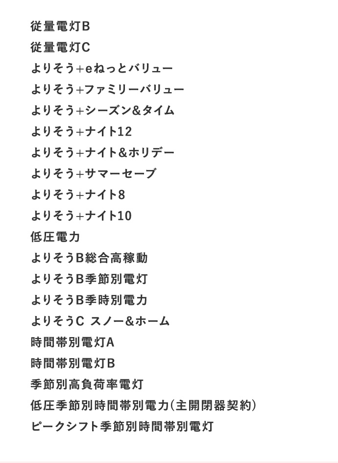 従量電灯B 従量電灯C よりそう＋eねっとバリュー よりそう＋ファミリーバリュー よりそう＋シーズン＆タイム よりそう＋ナイト12 よりそう＋ナイト＆ホリデー よりそう＋サマーセーブ よりそう＋ナイト8 よりそう＋ナイト10 低圧電力 よりそうB総合高稼動 よりそうB季節別電灯 よりそうB季時別電力 よりそうC スノー＆ホーム 時間帯別電灯A 時間帯別電灯B 季節別負荷率電灯 低圧季節別時間帯別電力（主開閉器契約） ピークシフト季節別時間帯別電灯