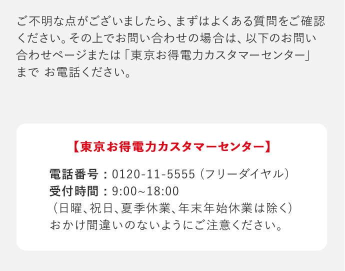 ご不明な点がございましたら、まずはよくある質問をご確認ください。その上でお問い合わせの場合は、以下のお問い合わせページまたは「東京お得電力カスタマーセンター」までお電話ください。 「東京お得電力カスタマーセンター」 電話番号：0120－11－5555(フリーダイヤル) 受付時間：9：00‐18：00(日曜、祝日、夏季休業、年末年始休業は除く) おかけ間違いのないようにご注意ください。